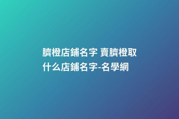 臍橙店鋪名字 賣臍橙取什么店鋪名字-名學網